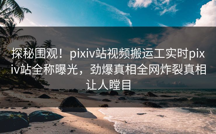 探秘围观！pixiv站视频搬运工实时pixiv站全称曝光，劲爆真相全网炸裂真相让人瞠目