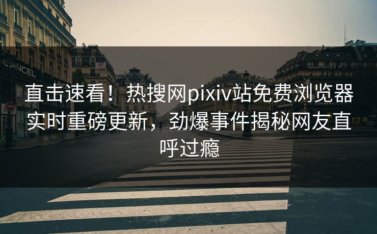 直击速看！热搜网pixiv站免费浏览器实时重磅更新，劲爆事件揭秘网友直呼过瘾
