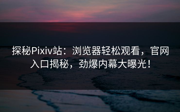 探秘Pixiv站：浏览器轻松观看，官网入口揭秘，劲爆内幕大曝光！
