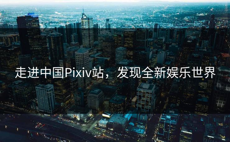 走进中国Pixiv站，发现全新娱乐世界