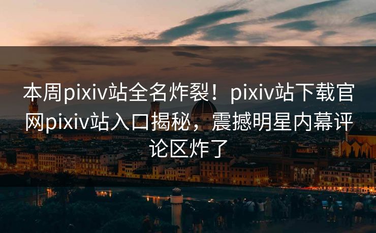 本周pixiv站全名炸裂！pixiv站下载官网pixiv站入口揭秘，震撼明星内幕评论区炸了
