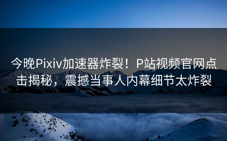 今晚Pixiv加速器炸裂！P站视频官网点击揭秘，震撼当事人内幕细节太炸裂