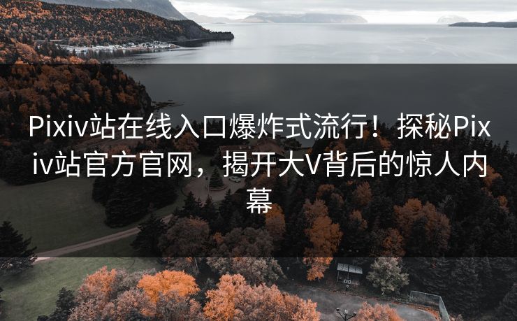 Pixiv站在线入口爆炸式流行！探秘Pixiv站官方官网，揭开大V背后的惊人内幕