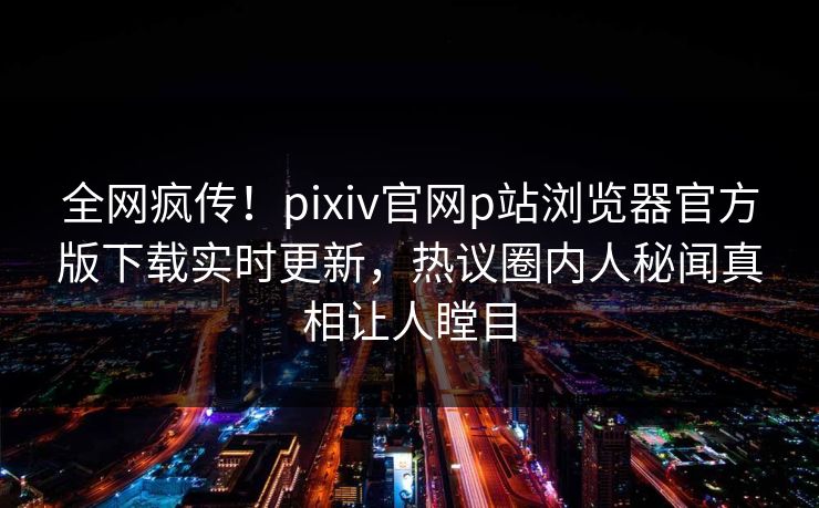 全网疯传！pixiv官网p站浏览器官方版下载实时更新，热议圈内人秘闻真相让人瞠目