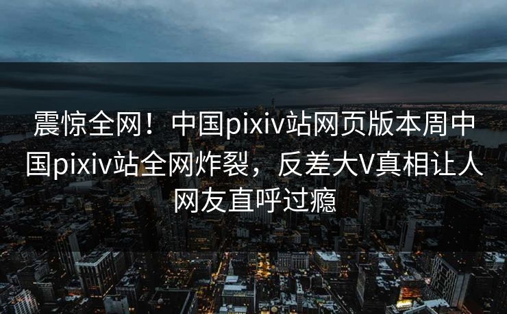 震惊全网！中国pixiv站网页版本周中国pixiv站全网炸裂，反差大V真相让人网友直呼过瘾