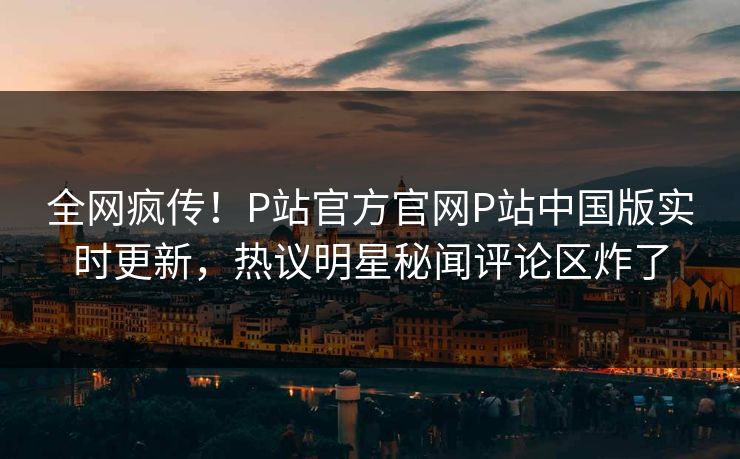 全网疯传！P站官方官网P站中国版实时更新，热议明星秘闻评论区炸了