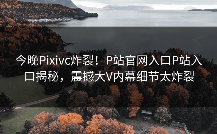 今晚Pixivc炸裂！P站官网入口P站入口揭秘，震撼大V内幕细节太炸裂