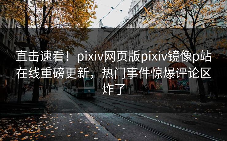 直击速看！pixiv网页版pixiv镜像p站在线重磅更新，热门事件惊爆评论区炸了