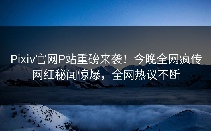 Pixiv官网P站重磅来袭！今晚全网疯传网红秘闻惊爆，全网热议不断