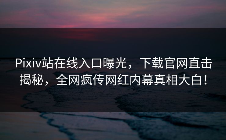 Pixiv站在线入口曝光，下载官网直击揭秘，全网疯传网红内幕真相大白！
