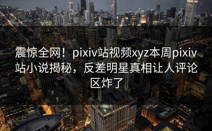 震惊全网！pixiv站视频xyz本周pixiv站小说揭秘，反差明星真相让人评论区炸了