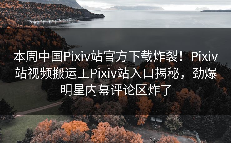 本周中国Pixiv站官方下载炸裂！Pixiv站视频搬运工Pixiv站入口揭秘，劲爆明星内幕评论区炸了