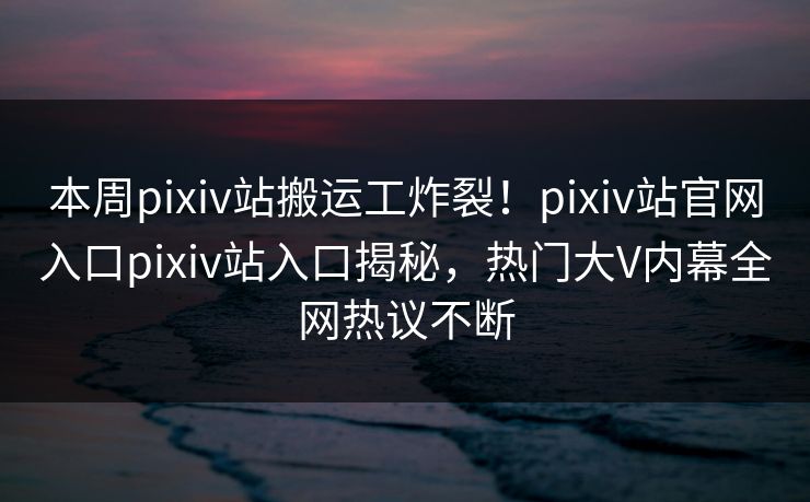 本周pixiv站搬运工炸裂！pixiv站官网入口pixiv站入口揭秘，热门大V内幕全网热议不断