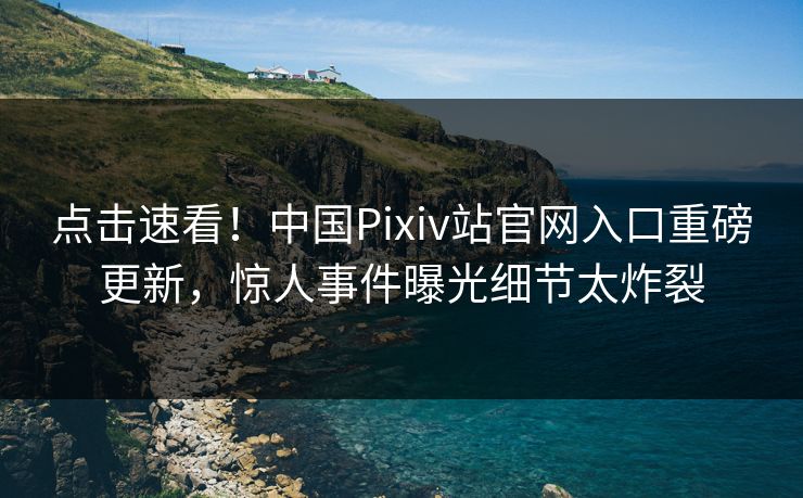 点击速看！中国Pixiv站官网入口重磅更新，惊人事件曝光细节太炸裂