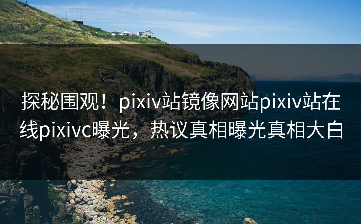 探秘围观！pixiv站镜像网站pixiv站在线pixivc曝光，热议真相曝光真相大白
