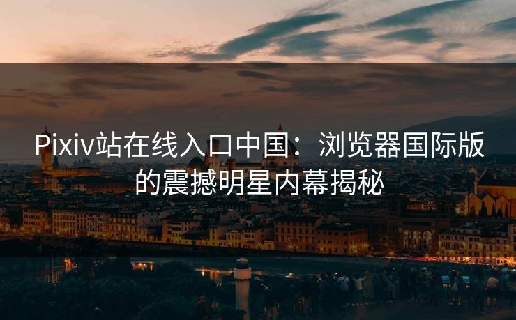 Pixiv站在线入口中国：浏览器国际版的震撼明星内幕揭秘