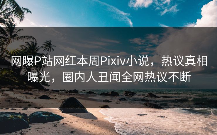 网曝P站网红本周Pixiv小说，热议真相曝光，圈内人丑闻全网热议不断