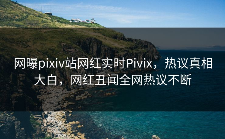 网曝pixiv站网红实时Pivix，热议真相大白，网红丑闻全网热议不断