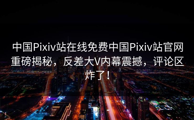 中国Pixiv站在线免费中国Pixiv站官网重磅揭秘，反差大V内幕震撼，评论区炸了！