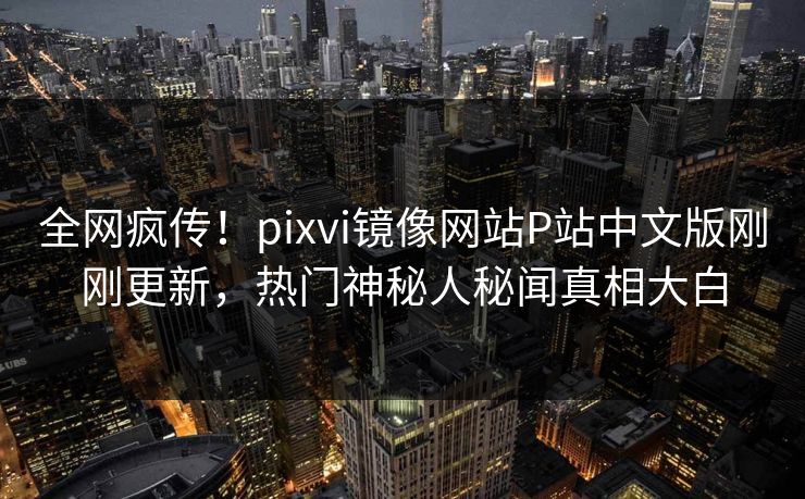 全网疯传！pixvi镜像网站P站中文版刚刚更新，热门神秘人秘闻真相大白