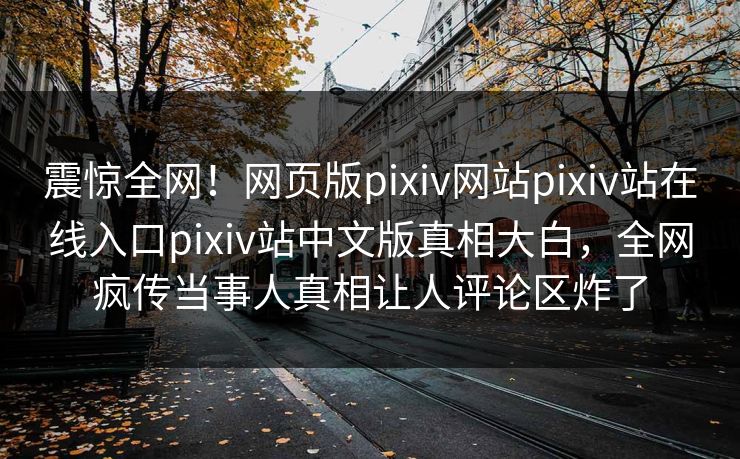 震惊全网！网页版pixiv网站pixiv站在线入口pixiv站中文版真相大白，全网疯传当事人真相让人评论区炸了