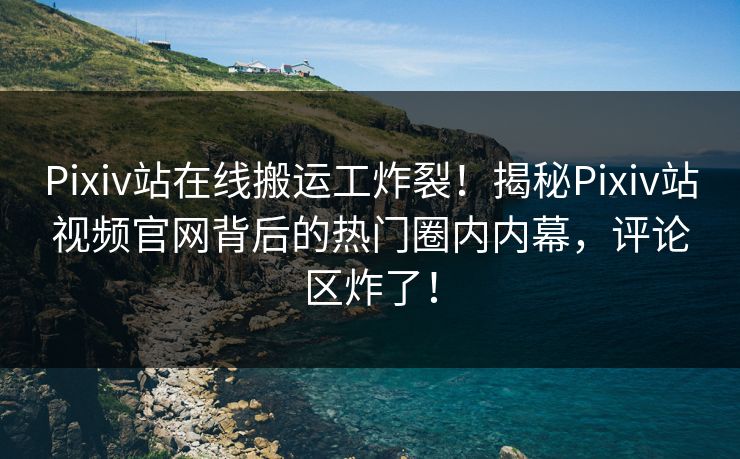 Pixiv站在线搬运工炸裂！揭秘Pixiv站视频官网背后的热门圈内内幕，评论区炸了！