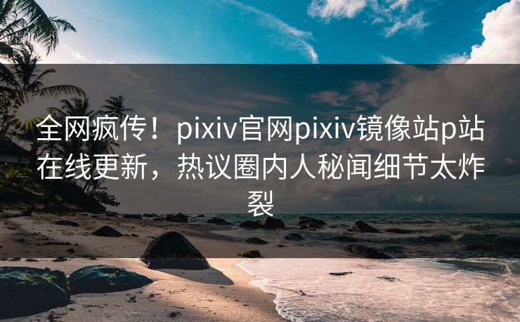 全网疯传！pixiv官网pixiv镜像站p站在线更新，热议圈内人秘闻细节太炸裂