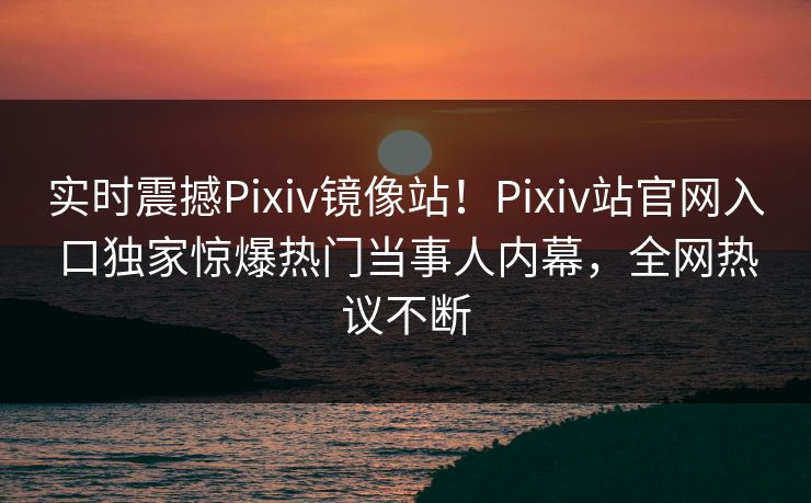 实时震撼Pixiv镜像站！Pixiv站官网入口独家惊爆热门当事人内幕，全网热议不断