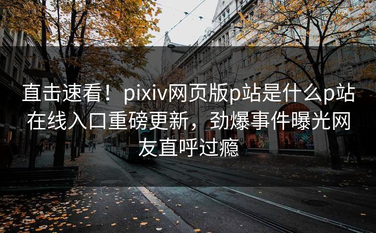 直击速看！pixiv网页版p站是什么p站在线入口重磅更新，劲爆事件曝光网友直呼过瘾
