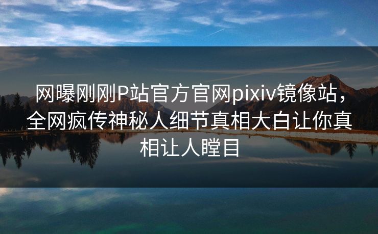 网曝刚刚P站官方官网pixiv镜像站，全网疯传神秘人细节真相大白让你真相让人瞠目