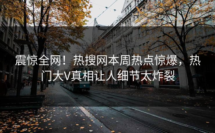 震惊全网！热搜网本周热点惊爆，热门大V真相让人细节太炸裂