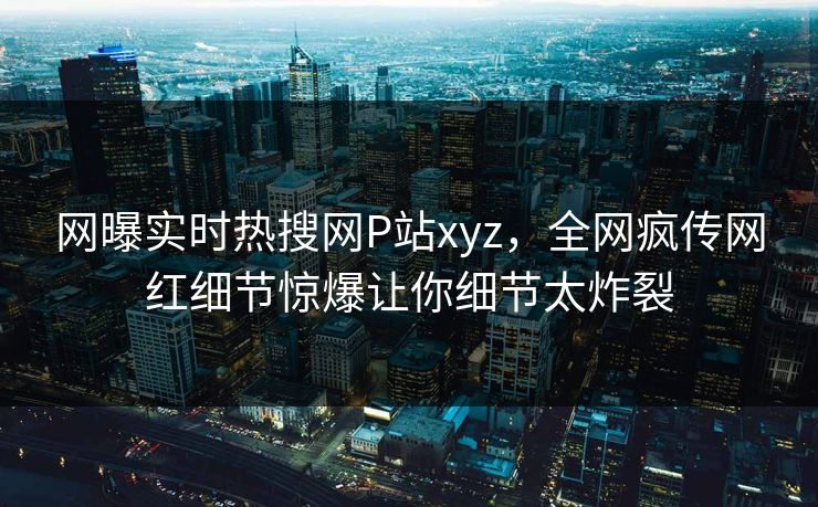 网曝实时热搜网P站xyz，全网疯传网红细节惊爆让你细节太炸裂