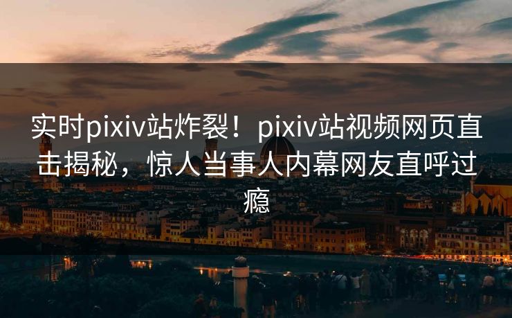 实时pixiv站炸裂！pixiv站视频网页直击揭秘，惊人当事人内幕网友直呼过瘾