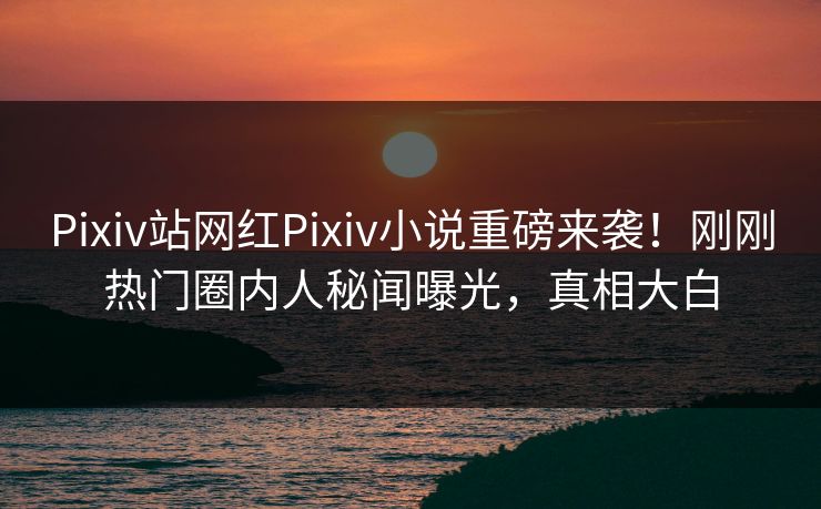 Pixiv站网红Pixiv小说重磅来袭！刚刚热门圈内人秘闻曝光，真相大白