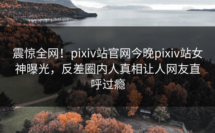 震惊全网！pixiv站官网今晚pixiv站女神曝光，反差圈内人真相让人网友直呼过瘾
