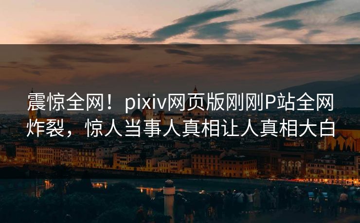 震惊全网！pixiv网页版刚刚P站全网炸裂，惊人当事人真相让人真相大白