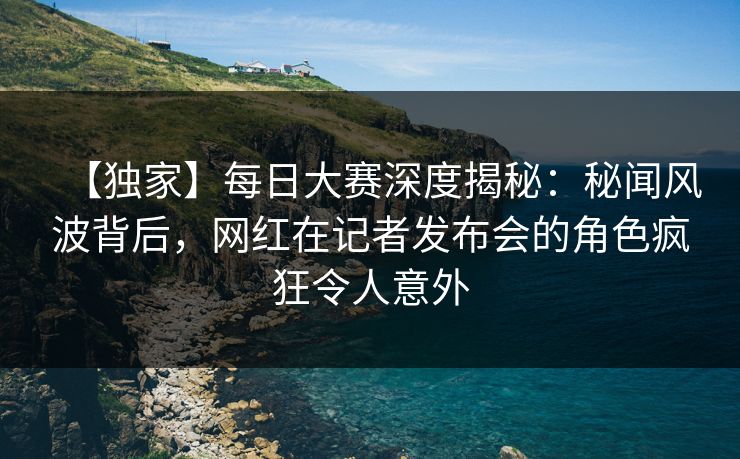 【独家】每日大赛深度揭秘：秘闻风波背后，网红在记者发布会的角色疯狂令人意外