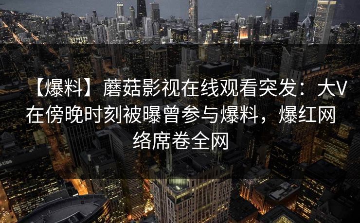 【爆料】蘑菇影视在线观看突发：大V在傍晚时刻被曝曾参与爆料，爆红网络席卷全网