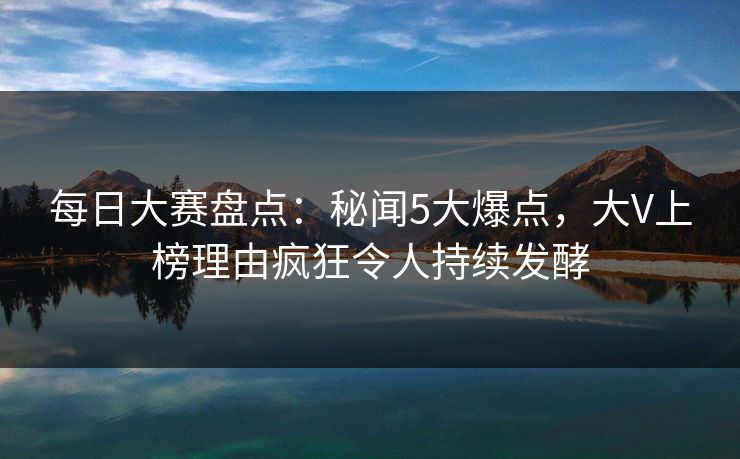 每日大赛盘点：秘闻5大爆点，大V上榜理由疯狂令人持续发酵