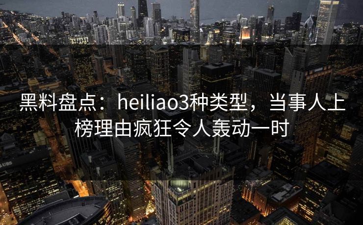 黑料盘点：heiliao3种类型，当事人上榜理由疯狂令人轰动一时