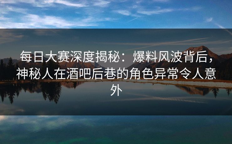 每日大赛深度揭秘：爆料风波背后，神秘人在酒吧后巷的角色异常令人意外