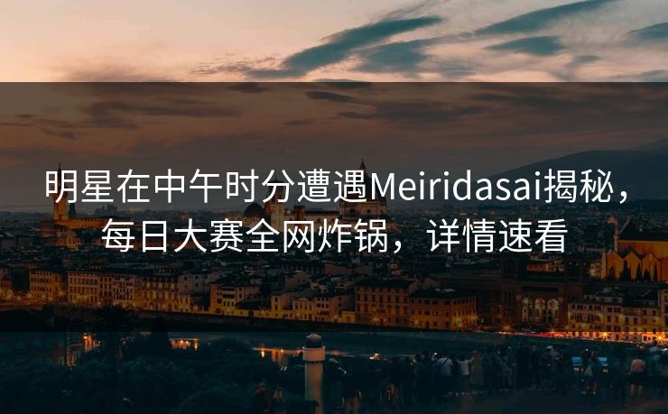 明星在中午时分遭遇Meiridasai揭秘，每日大赛全网炸锅，详情速看