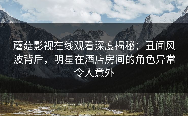 蘑菇影视在线观看深度揭秘：丑闻风波背后，明星在酒店房间的角色异常令人意外