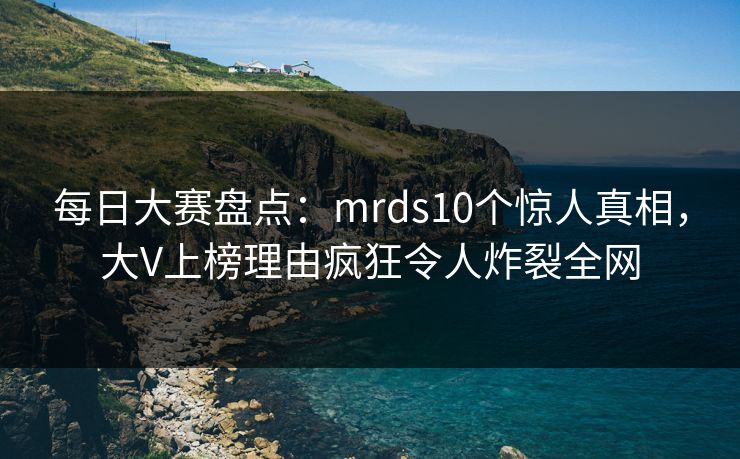 每日大赛盘点：mrds10个惊人真相，大V上榜理由疯狂令人炸裂全网