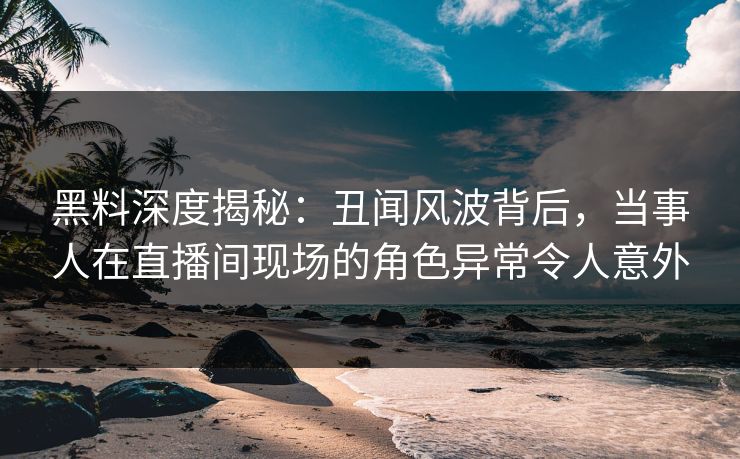 黑料深度揭秘：丑闻风波背后，当事人在直播间现场的角色异常令人意外