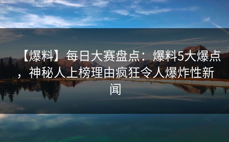 【爆料】每日大赛盘点：爆料5大爆点，神秘人上榜理由疯狂令人爆炸性新闻