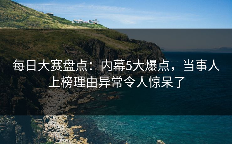 每日大赛盘点：内幕5大爆点，当事人上榜理由异常令人惊呆了