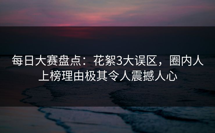 每日大赛盘点：花絮3大误区，圈内人上榜理由极其令人震撼人心