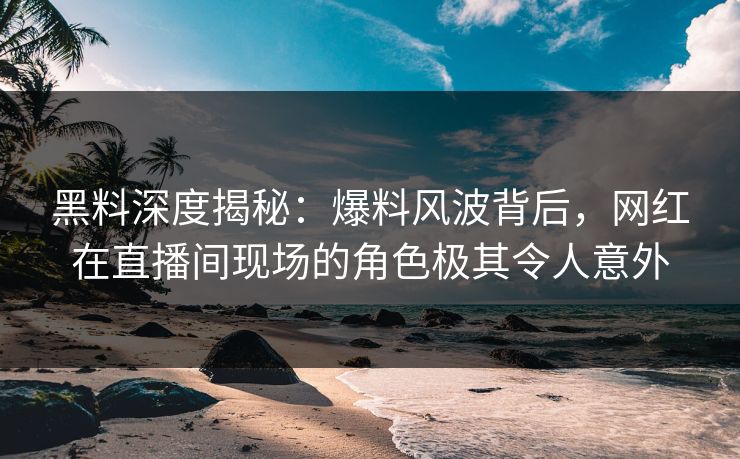 黑料深度揭秘：爆料风波背后，网红在直播间现场的角色极其令人意外