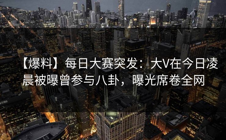 【爆料】每日大赛突发：大V在今日凌晨被曝曾参与八卦，曝光席卷全网